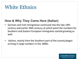 White Ethnics
How & Why They Came Here (Italian)
• German and Irish immigration continued into the late 19th
century and earlier 20th century, at which point the numbers for
Southern and Eastern European immigrants started growing as
well.
• Italians, mainly from the Southern part of the country,began
arriving in large numbers in the 1890s.
 