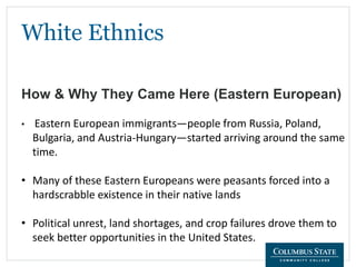 White Ethnics
How & Why They Came Here (Eastern European)
• Eastern European immigrants—people from Russia, Poland,
Bulgaria, and Austria-Hungary—started arriving around the same
time.
• Many of these Eastern Europeans were peasants forced into a
hardscrabble existence in their native lands
• Political unrest, land shortages, and crop failures drove them to
seek better opportunities in the United States.
 
