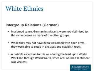 White Ethnics
Intergroup Relations (German)
• In a broad sense, German immigrants were not victimized to
the same degree as many of the other groups
• While they may not have been welcomed with open arms,
they were able to settle in enclaves and establish roots.
• A notable exception to this was during the lead up to World
War I and through World War II, when anti German sentiment
was virulent.
 