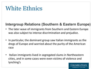White Ethnics
Intergroup Relations (Southern & Eastern Europe)
• The later wave of immigrants from Southern and Eastern Europe
was also subject to intense discrimination and prejudice.
• In particular, the dominant group saw Italian immigrants as the
dregs of Europe and worried about the purity of the American
race
• Italian immigrants lived in segregated slums in Northeastern
cities, and in some cases were even victims of violence and
lynching’s
 