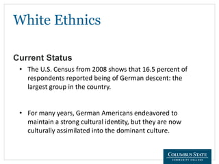 White Ethnics
Current Status
• The U.S. Census from 2008 shows that 16.5 percent of
respondents reported being of German descent: the
largest group in the country.
• For many years, German Americans endeavored to
maintain a strong cultural identity, but they are now
culturally assimilated into the dominant culture.
 