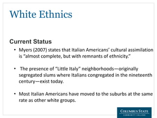White Ethnics
Current Status
• Myers (2007) states that Italian Americans’ cultural assimilation
is “almost complete, but with remnants of ethnicity.”
• The presence of “Little Italy” neighborhoods—originally
segregated slums where Italians congregated in the nineteenth
century—exist today.
• Most Italian Americans have moved to the suburbs at the same
rate as other white groups.
 