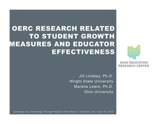 OERC RESEARCH RELATED
TO STUDENT GROWTH
MEASURES AND EDUCATOR
EFFECTIVENESS
Jill Lindsey, Ph.D.
Wright State University
Marsha Lewis, Ph.D.
Ohio University
E x t e n d i n g Y o u r K n o wl e d g e T h r o u g h R e s e a r c h T h a t W o r k s ! I C o l u m b u s , O H I J u n e 1 8 , 2 0 1 4
 