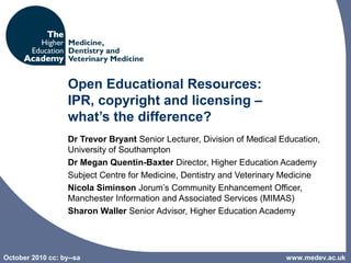October 2010 cc: by--sa
Open Educational Resources:
IPR, copyright and licensing –
what’s the difference?
Dr Trevor Bryant Senior Lecturer, Division of Medical Education, 
University of Southampton
Dr Megan Quentin-Baxter Director, Higher Education Academy 
Subject Centre for Medicine, Dentistry and Veterinary Medicine
Nicola Siminson Jorum’s Community Enhancement Officer, 
Manchester Information and Associated Services (MIMAS)
Sharon Waller Senior Advisor, Higher Education Academy 
www.medev.ac.uk
 