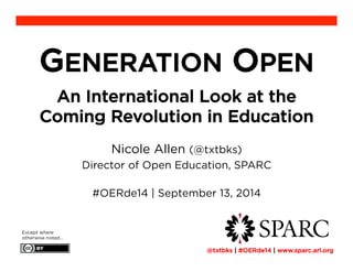 GENERATION OPEN 
An International Look at the 
Coming Revolution in Education 
Nicole Allen (@txtbks) 
Director of Open Education, SPARC 
#OERde14 | September 13, 2014 
Except where 
otherwise noted… ! 
@txtbks | #OERde14 | www.sparc.arl.org 
 
