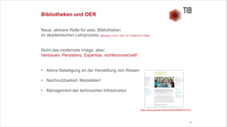 33
Bibliotheken und OER
Neue, aktivere Rolle für wiss. Bibliotheken 
im akademischen Lehrprozess (Neumann, 2013 / DOI: 10.1515/bd-2013-0094)
!
!
Nicht das modernste Image, aber:
Vertrauen, Persistenz, Expertise, nichtkommerziell!
!
!
• Aktive Beteiligung an der Herstellung von Wissen
!
• Nachnutzbarkeit: Metadaten!
!
• Management der technischen Infrastruktur
https://www.goethe.de/de/kul/bib/20686332.html
 
