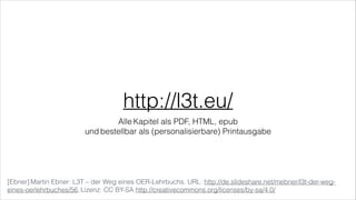 http://l3t.eu/
Alle Kapitel als PDF, HTML, epub  
und bestellbar als (personalisierbare) Printausgabe
[Ebner] Martin Ebner: L3T – der Weg eines OER-Lehrbuchs. URL: http://de.slideshare.net/mebner/l3t-der-weg-
eines-oerlehrbuches/56, Lizenz: CC BY-SA http://creativecommons.org/licenses/by-sa/4.0/
 