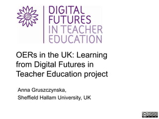 OERs in the UK: Learning
from Digital Futures in
Teacher Education project
Anna Gruszczynska,
Sheffield Hallam University, UK
 