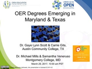OER Degrees Emerging in
Maryland & Texas
Dr. Gaye Lynn Scott & Carrie Gits,
Austin Community College, TX
Dr. Michael Mills & Samantha Veneruso
Montgomery College, MD
March 29, 2017, 10:00 am PST
Unless otherwise indicated, this presentation is licensed CC-BY 4.0
 