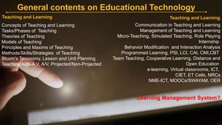 General contents on Educational Technology
Teaching and Learning
Communication in Teaching and Learning
Management of Teaching and Learning
Micro-Teaching, Simulated Teaching, Role Playing
Internship
Behavior Modification and Interaction Analysis
Programmed Learning, PSI, LCI, CAI, CMI,CBT
Team Teaching, Cooperative Learning, Distance and
Open Education
e-learning, Virtual classrooms, ICT,
CIET, ET Cells, NRCs
NME-ICT, MOOCs/SWAYAM, OER
Learning Management System?
Teaching and Learning
Concepts of Teaching and Learning
Tasks/Phases of Teaching
Theories of Teaching
Models of Teaching
Principles and Maxims of Teaching
Methods/Skills/Strategies of Teaching
Bloom’s Taxonomy, Lesson and Unit Planning
Teaching Aids-A,V, A/V, Projected/Non-Projected
 