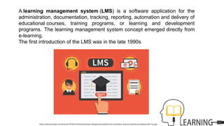 A learning management system (LMS) is a software application for the
administration, documentation, tracking, reporting, automation and delivery of
educational courses, training programs, or learning and development
programs. The learning management system concept emerged directly from
e-learning.
The first introduction of the LMS was in the late 1990s
https://www.erp-spain.com/articulo/76325/rrhh/todos/learning-management-systems-lms-corporativo-guia-de-software-en-espanol-pdf-12-pags
 