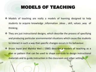 MODELS OF TEACHING
 Models of teaching are really a models of learning designed to help
students to acquire knowledge ,information ,ideas , skill, values ,way of
thinking.
 They are just instructional designs, which describe the process of specifying
and producing particular environmental situations which cause the students
to interact in such a way that specific changes occurs in his behaviour.
 Bruce Joyce and Marsha Weil ( 1980) describe a models of teaching as a
plan or pattern that can be used to shape curricula to design instructional
materials and to guide instruction in the classroom and other settings.
 
