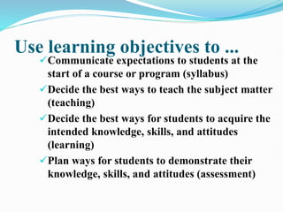 Use learning objectives to ...
Communicate expectations to students at the
start of a course or program (syllabus)
Decide the best ways to teach the subject matter
(teaching)
Decide the best ways for students to acquire the
intended knowledge, skills, and attitudes
(learning)
Plan ways for students to demonstrate their
knowledge, skills, and attitudes (assessment)
 