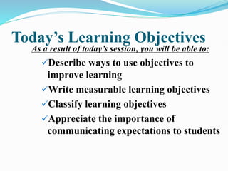 Today’s Learning Objectives
As a result of today’s session, you will be able to:
Describe ways to use objectives to
improve learning
Write measurable learning objectives
Classify learning objectives
Appreciate the importance of
communicating expectations to students
 