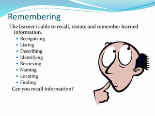 Remembering
The learner is able to recall, restate and remember learned
information.
 Recognising
 Listing
 Describing
 Identifying
 Retrieving
 Naming
 Locating
 Finding
Can you recall information?
 
