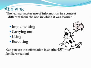 Applying
The learner makes use of information in a context
different from the one in which it was learned.
 Implementing
 Carrying out
 Using
 Executing
Can you use the information in another
familiar situation?
 