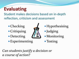 Evaluating
Student makes decisions based on in-depth
reflection, criticism and assessment
 Checking
 Critiquing
 Detecting
 Experimenting
 Hypothesising
 Judging
 Monitoring
 Testing
Can students justify a decision or
a course of action?
 