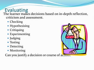 Evaluating
The learner makes decisions based on in-depth reflection,
criticism and assessment.
 Checking
 Hypothesising
 Critiquing
 Experimenting
 Judging
 Testing
 Detecting
 Monitoring
Can you justify a decision or course of action?
 