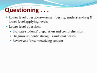 Questioning . . .
 Lower level questions—remembering, understanding &
lower level applying levels
 Lower level questions
 Evaluate students’ preparation and comprehension
 Diagnose students’ strengths and weaknesses
 Review and/or summarizing content
 