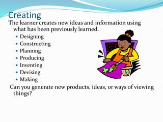 Creating
The learner creates new ideas and information using
what has been previously learned.
 Designing
 Constructing
 Planning
 Producing
 Inventing
 Devising
 Making
Can you generate new products, ideas, or ways of viewing
things?
 