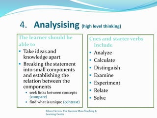Eileen Herteis, The Gwenna Moss Teaching &
Learning Centre
4. Analysising (high level thinking)
The learner should be
able to
 Take ideas and
knowledge apart
 Breaking the statement
into small components
and establishing the
relation between the
components
 seek links between concepts
(compare)
 find what is unique (contrast)
Cues and starter verbs
include
 Analyze
 Calculate
 Distinguish
 Examine
 Experiment
 Relate
 Solve
 