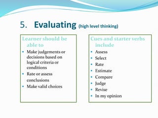 5. Evaluating (high level thinking)
Learner should be
able to
 Make judgements or
decisions based on
logical criteria or
conditions
 Rate or assess
conclusions
 Make valid choices
Cues and starter verbs
include
 Assess
 Select
 Rate
 Estimate
 Compare
 Judge
 Revise
 In my opinion
 