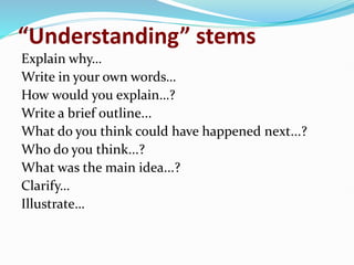 “Understanding” stems
Explain why…
Write in your own words…
How would you explain…?
Write a brief outline...
What do you think could have happened next...?
Who do you think...?
What was the main idea...?
Clarify…
Illustrate…
 
