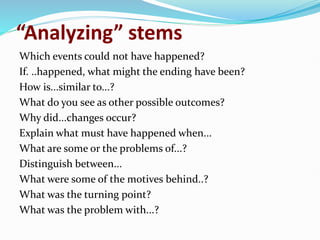 “Analyzing” stems
Which events could not have happened?
If. ..happened, what might the ending have been?
How is...similar to...?
What do you see as other possible outcomes?
Why did...changes occur?
Explain what must have happened when...
What are some or the problems of...?
Distinguish between...
What were some of the motives behind..?
What was the turning point?
What was the problem with...?
 