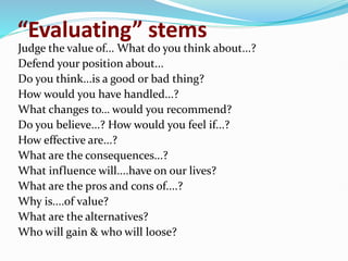 “Evaluating” stems
Judge the value of... What do you think about...?
Defend your position about...
Do you think...is a good or bad thing?
How would you have handled...?
What changes to… would you recommend?
Do you believe...? How would you feel if...?
How effective are...?
What are the consequences...?
What influence will....have on our lives?
What are the pros and cons of....?
Why is....of value?
What are the alternatives?
Who will gain & who will loose?
 