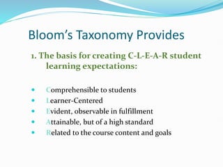 Bloom’s Taxonomy Provides
1. The basis for creating C-L-E-A-R student
learning expectations:
 Comprehensible to students
 Learner-Centered
 Evident, observable in fulfillment
 Attainable, but of a high standard
 Related to the course content and goals
 
