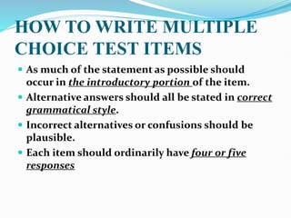 HOW TO WRITE MULTIPLE
CHOICE TEST ITEMS
 As much of the statement as possible should
occur in the introductory portion of the item.
 Alternative answers should all be stated in correct
grammatical style.
 Incorrect alternatives or confusions should be
plausible.
 Each item should ordinarily have four or five
responses
 