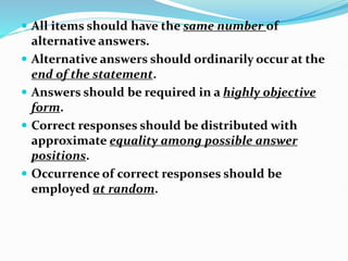  All items should have the same number of
alternative answers.
 Alternative answers should ordinarily occur at the
end of the statement.
 Answers should be required in a highly objective
form.
 Correct responses should be distributed with
approximate equality among possible answer
positions.
 Occurrence of correct responses should be
employed at random.
 