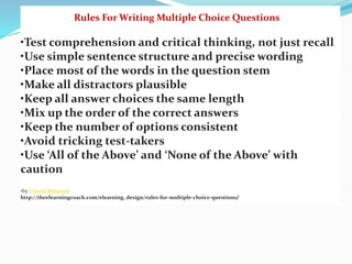 Rules For Writing Multiple Choice Questions
•Test comprehension and critical thinking, not just recall
•Use simple sentence structure and precise wording
•Place most of the words in the question stem
•Make all distractors plausible
•Keep all answer choices the same length
•Mix up the order of the correct answers
•Keep the number of options consistent
•Avoid tricking test-takers
•Use ‘All of the Above’ and ‘None of the Above’ with
caution
•by Connie Malamed
http://theelearningcoach.com/elearning_design/rules-for-multiple-choice-questions/
 
