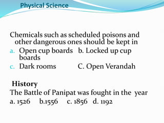 Physical Science
Chemicals such as scheduled poisons and
other dangerous ones should be kept in
a. Open cup boards b. Locked up cup
boards
c. Dark rooms C. Open Verandah
History
The Battle of Panipat was fought in the year
a. 1526 b.1556 c. 1856 d. 1192
 