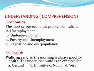 UNDERSTANDING ( COMPREHENSION)
Economics
The most serous economic problem of India is
a. Unemployment
b. Underdevelopment
c. Poverty and Unemployment
d. Stagnation and overpopulation
Spl.English
Walking early in the morning is always good for
health. The underlined word is an example for
a. Gerund b. Infinitive c. Noun. d. Verb
 