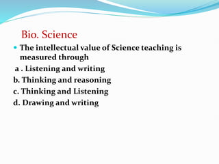 Bio. Science
 The intellectual value of Science teaching is
measured through
a . Listening and writing
b. Thinking and reasoning
c. Thinking and Listening
d. Drawing and writing
 