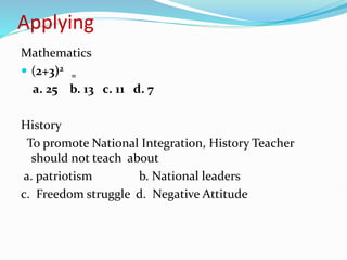 Applying
Mathematics
 (2+3)2
=
a. 25 b. 13 c. 11 d. 7
History
To promote National Integration, History Teacher
should not teach about
a. patriotism b. National leaders
c. Freedom struggle d. Negative Attitude
 