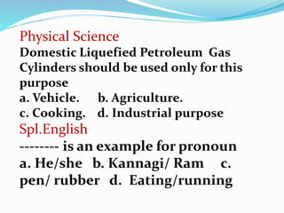 Physical Science
Domestic Liquefied Petroleum Gas
Cylinders should be used only for this
purpose
a. Vehicle. b. Agriculture.
c. Cooking. d. Industrial purpose
Spl.English
-------- is an example for pronoun
a. He/she b. Kannagi/ Ram c.
pen/ rubber d. Eating/running
 
