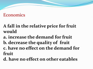 Economics
A fall in the relative price for fruit
would
a. increase the demand for fruit
b. decrease the quality of fruit
c. have no effect on the demand for
fruit
d. have no effect on other eatables
 