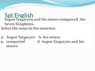Spl.English
Aegon Targaryen and his sisters conquered the
Seven Kingdoms.
Select the noun in the sentence.
a. Aegon Targaryen b. his sisters
c. conquered d. Aegon Targaryen and his
sisters
 