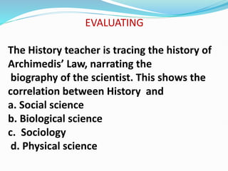 EVALUATING
The History teacher is tracing the history of
Archimedis’ Law, narrating the
biography of the scientist. This shows the
correlation between History and
a. Social science
b. Biological science
c. Sociology
d. Physical science
 