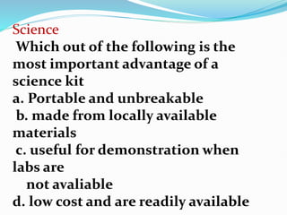 Science
Which out of the following is the
most important advantage of a
science kit
a. Portable and unbreakable
b. made from locally available
materials
c. useful for demonstration when
labs are
not avaliable
d. low cost and are readily available
 