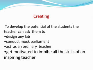 Creating
To develop the potential of the students the
teacher can ask them to
•design any lab
•conduct mock parliament
•act as an ordinary teacher
•get motivated to imbibe all the skills of an
inspiring teacher
 