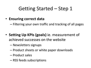Getting Started – Step 1
• Ensuring correct data
  – Filtering your own traffic and tracking of all pages


• Setting Up KPIs (goals) ie. measurement of
  achieved successes on the website
  – Newsletters signups
  – Product sheets or white paper downloads
  – Product sales
  – RSS feeds subscriptions
 