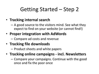 Getting Started – Step 2
• Tracking internal search
  – A good source to the visitors mind. See what they
    expect to find on your website (or cannot find!)
• Proper integration with AdWords
  – Compare ad costs and revenue
• Tracking file downloads
  – Product sheets and white papers
• Tracking online campaigns - incl. Newsletters
  – Compare your campaigns. Continue with the good
    once and fix the poor once
 