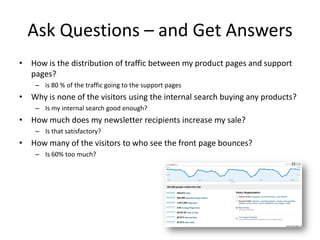 Ask Questions – and Get Answers
• How is the distribution of traffic between my product pages and support
  pages?
    – is 80 % of the traffic going to the support pages
• Why is none of the visitors using the internal search buying any products?
    – Is my internal search good enough?
• How much does my newsletter recipients increase my sale?
    – Is that satisfactory?
• How many of the visitors to who see the front page bounces?
    – Is 60% too much?
 