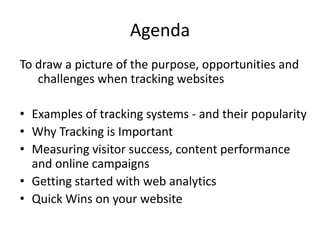 Agenda
To draw a picture of the purpose, opportunities and
   challenges when tracking websites

• Examples of tracking systems - and their popularity
• Why Tracking is Important
• Measuring visitor success, content performance
  and online campaigns
• Getting started with web analytics
• Quick Wins on your website
 