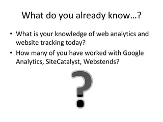 What do you already know…?
• What is your knowledge of web analytics and
  website tracking today?
• How many of you have worked with Google
  Analytics, SiteCatalyst, Webstends?
 
