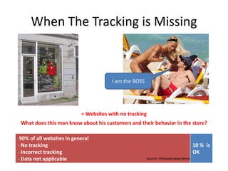 When The Tracking is Missing



                                       I am the BOSS




                           = Websites with no tracking
 What does this man know about his customers and their behavior in the store?

 90% of all websites in general
- No tracking                                                                        10 % is
- Incorrect tracking                                                                 OK
- Data not applicable                                  Source: Personal experience
 