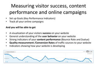 Measuring visitor success, content
    performance and online campaigns
• Set up Goals (Key Performance Indicators)
• Track all your online campaigns

And you will be able to get

•   A visualization of your visitors success on your website
•   General understanding of the user behavior on your website
•   Strong indicators of your content performance (Bounce Rate and $value)
•   Quality measurement /Conversion Rates of traffic sources to your website
•   Indicators showing how your website is developing
 